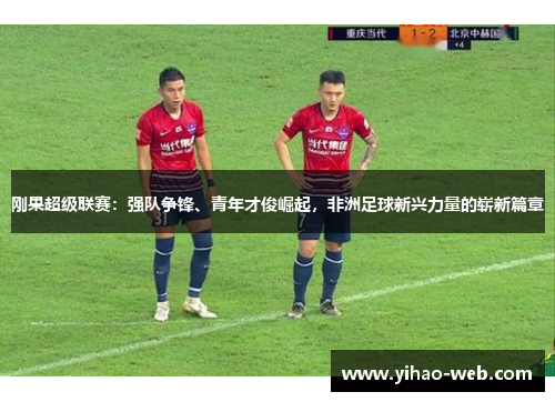 刚果超级联赛：强队争锋、青年才俊崛起，非洲足球新兴力量的崭新篇章