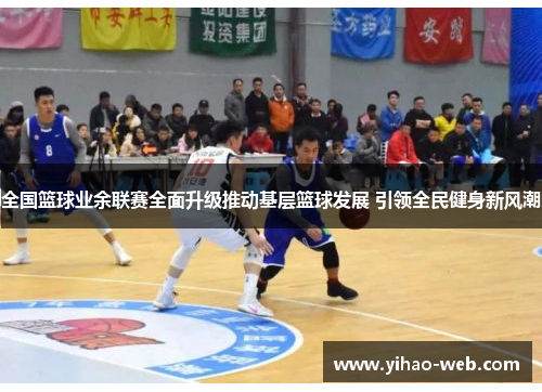 全国篮球业余联赛全面升级推动基层篮球发展 引领全民健身新风潮