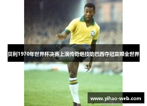 贝利1970年世界杯决赛上演传奇绝技助巴西夺冠震撼全世界