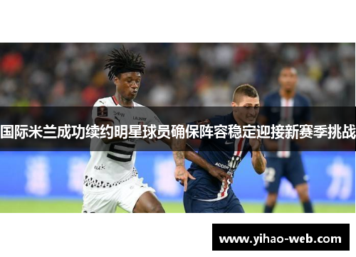 国际米兰成功续约明星球员确保阵容稳定迎接新赛季挑战